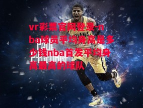 vr彩票官网登录-nba球员平均身高是多少钱nba首发平均身高最高的球队